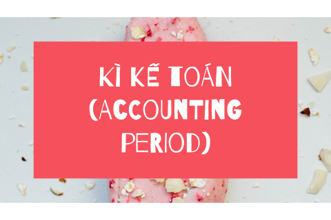 Kì kế toán (Accounting period) là gì? Nội dung và hệ quả